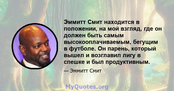 Эммитт Смит находится в положении, на мой взгляд, где он должен быть самым высокооплачиваемым, бегущим в футболе. Он парень, который вышел и возглавил лигу в спешке и был продуктивным.