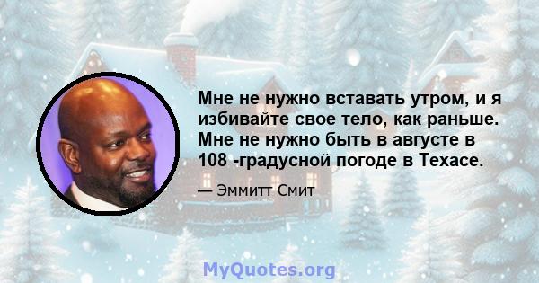 Мне не нужно вставать утром, и я избивайте свое тело, как раньше. Мне не нужно быть в августе в 108 -градусной погоде в Техасе.