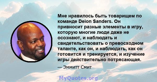 Мне нравилось быть товарищем по команде Deion Sanders. Он привносит разные элементы в игру, которую многие люди даже не осознают, и наблюдать и свидетельствовать о превосходном таланте, как он, и наблюдать, как он