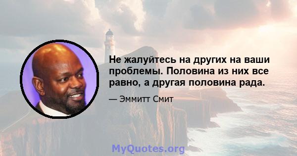 Не жалуйтесь на других на ваши проблемы. Половина из них все равно, а другая половина рада.