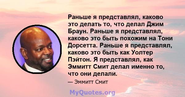 Раньше я представлял, каково это делать то, что делал Джим Браун. Раньше я представлял, каково это быть похожим на Тони Дорсетта. Раньше я представлял, каково это быть как Уолтер Пэйтон. Я представлял, как Эммитт Смит