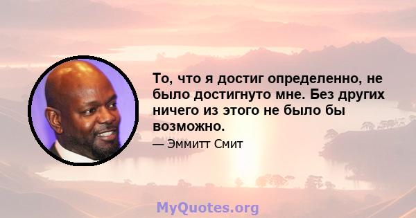 То, что я достиг определенно, не было достигнуто мне. Без других ничего из этого не было бы возможно.