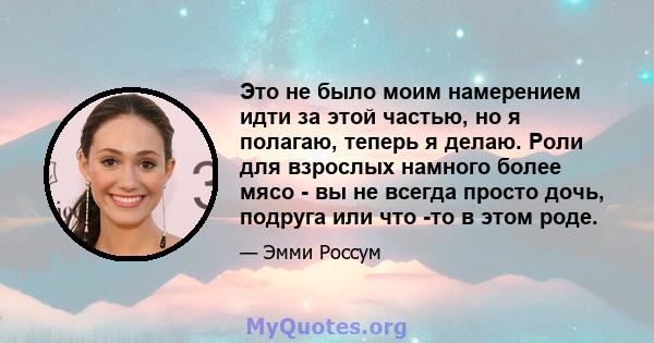 Это не было моим намерением идти за этой частью, но я полагаю, теперь я делаю. Роли для взрослых намного более мясо - вы не всегда просто дочь, подруга или что -то в этом роде.