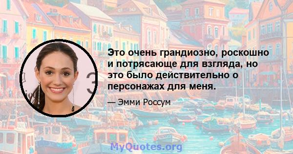 Это очень грандиозно, роскошно и потрясающе для взгляда, но это было действительно о персонажах для меня.