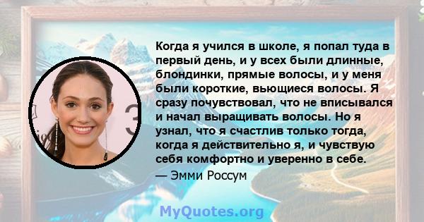 Когда я учился в школе, я попал туда в первый день, и у всех были длинные, блондинки, прямые волосы, и у меня были короткие, вьющиеся волосы. Я сразу почувствовал, что не вписывался и начал выращивать волосы. Но я