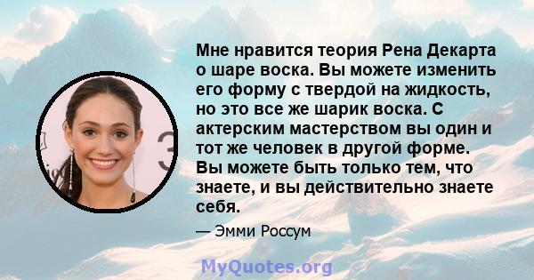 Мне нравится теория Рена Декарта о шаре воска. Вы можете изменить его форму с твердой на жидкость, но это все же шарик воска. С актерским мастерством вы один и тот же человек в другой форме. Вы можете быть только тем,