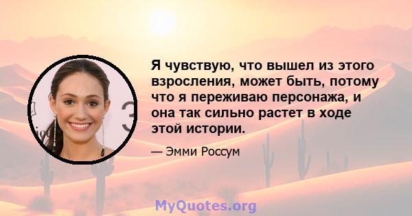 Я чувствую, что вышел из этого взросления, может быть, потому что я переживаю персонажа, и она так сильно растет в ходе этой истории.