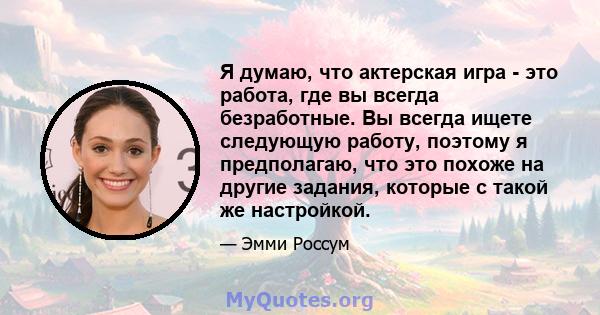 Я думаю, что актерская игра - это работа, где вы всегда безработные. Вы всегда ищете следующую работу, поэтому я предполагаю, что это похоже на другие задания, которые с такой же настройкой.