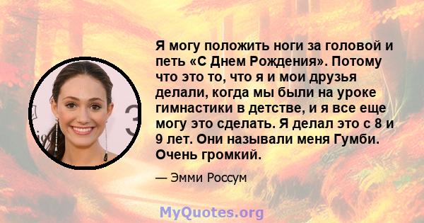 Я могу положить ноги за головой и петь «С Днем Рождения». Потому что это то, что я и мои друзья делали, когда мы были на уроке гимнастики в детстве, и я все еще могу это сделать. Я делал это с 8 и 9 лет. Они называли