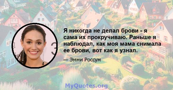 Я никогда не делал брови - я сама их прокручиваю. Раньше я наблюдал, как моя мама снимала ее брови, вот как я узнал.