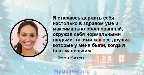 Я стараюсь держать себя настолько в здравом уме и максимально обоснованный, окружая себя нормальными людьми, такими как все друзья, которые у меня были, когда я был маленьким.