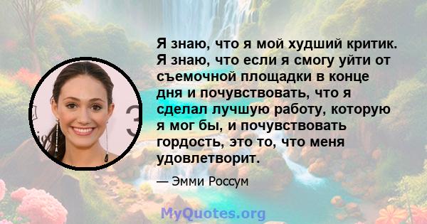 Я знаю, что я мой худший критик. Я знаю, что если я смогу уйти от съемочной площадки в конце дня и почувствовать, что я сделал лучшую работу, которую я мог бы, и почувствовать гордость, это то, что меня удовлетворит.