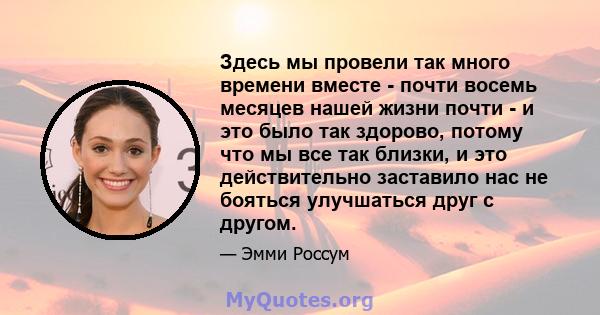 Здесь мы провели так много времени вместе - почти восемь месяцев нашей жизни почти - и это было так здорово, потому что мы все так близки, и это действительно заставило нас не бояться улучшаться друг с другом.