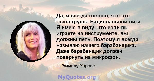 Да, я всегда говорю, что это была группа Национальной лиги. Я имею в виду, что если вы играете на инструменте, вы должны петь. Поэтому я всегда называю нашего барабанщика. Даже барабанщик должен повернуть на микрофон.