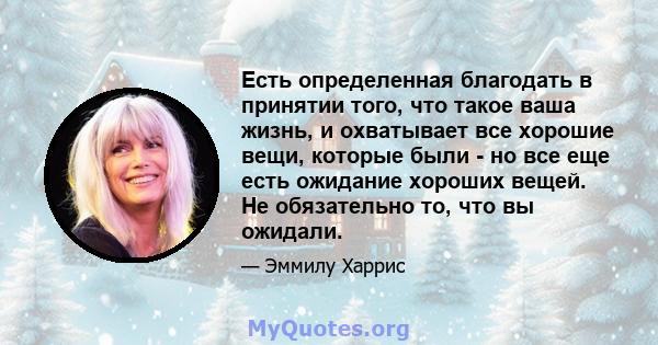 Есть определенная благодать в принятии того, что такое ваша жизнь, и охватывает все хорошие вещи, которые были - но все еще есть ожидание хороших вещей. Не обязательно то, что вы ожидали.