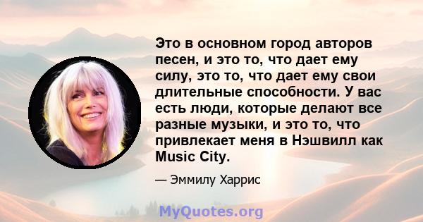 Это в основном город авторов песен, и это то, что дает ему силу, это то, что дает ему свои длительные способности. У вас есть люди, которые делают все разные музыки, и это то, что привлекает меня в Нэшвилл как Music