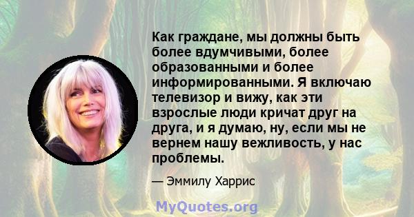 Как граждане, мы должны быть более вдумчивыми, более образованными и более информированными. Я включаю телевизор и вижу, как эти взрослые люди кричат ​​друг на друга, и я думаю, ну, если мы не вернем нашу вежливость, у