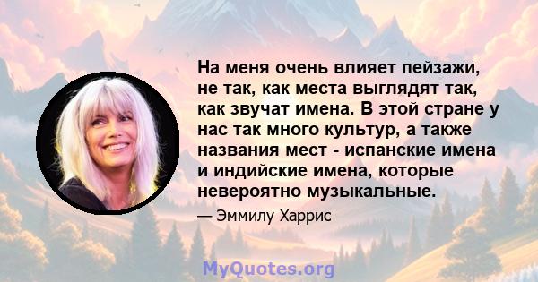 На меня очень влияет пейзажи, не так, как места выглядят так, как звучат имена. В этой стране у нас так много культур, а также названия мест - испанские имена и индийские имена, которые невероятно музыкальные.