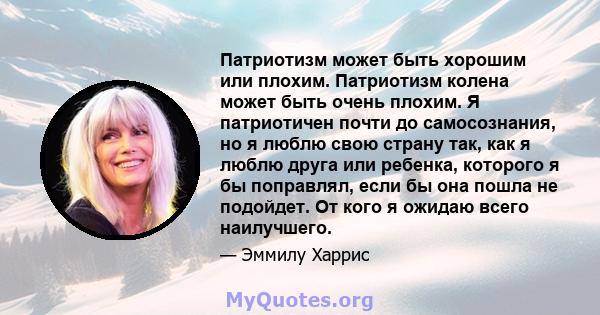 Патриотизм может быть хорошим или плохим. Патриотизм колена может быть очень плохим. Я патриотичен почти до самосознания, но я люблю свою страну так, как я люблю друга или ребенка, которого я бы поправлял, если бы она