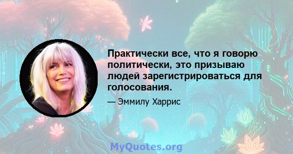 Практически все, что я говорю политически, это призываю людей зарегистрироваться для голосования.