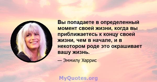 Вы попадаете в определенный момент своей жизни, когда вы приближаетесь к концу своей жизни, чем в начале, и в некотором роде это окрашивает вашу жизнь.