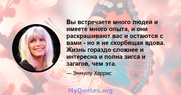 Вы встречаете много людей и имеете много опыта, и они раскрашивают вас и остаются с вами - но я не скорбящая вдова. Жизнь гораздо сложнее и интересна и полна зигса и загагов, чем эта.