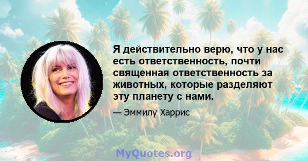 Я действительно верю, что у нас есть ответственность, почти священная ответственность за животных, которые разделяют эту планету с нами.