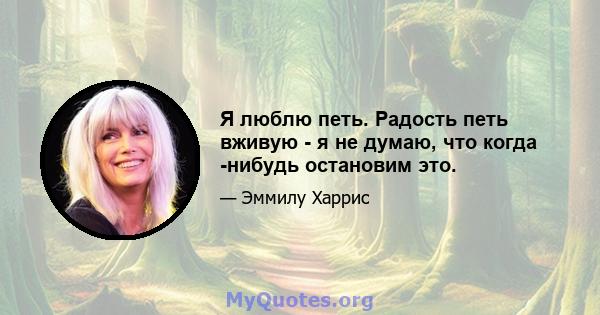 Я люблю петь. Радость петь вживую - я не думаю, что когда -нибудь остановим это.