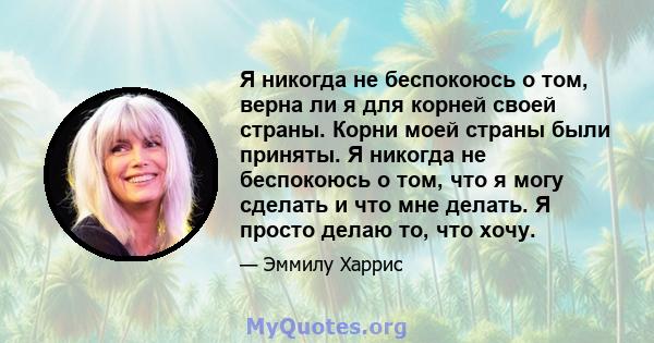 Я никогда не беспокоюсь о том, верна ли я для корней своей страны. Корни моей страны были приняты. Я никогда не беспокоюсь о том, что я могу сделать и что мне делать. Я просто делаю то, что хочу.