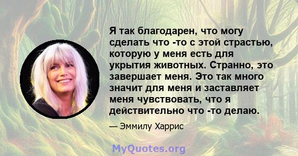 Я так благодарен, что могу сделать что -то с этой страстью, которую у меня есть для укрытия животных. Странно, это завершает меня. Это так много значит для меня и заставляет меня чувствовать, что я действительно что -то 