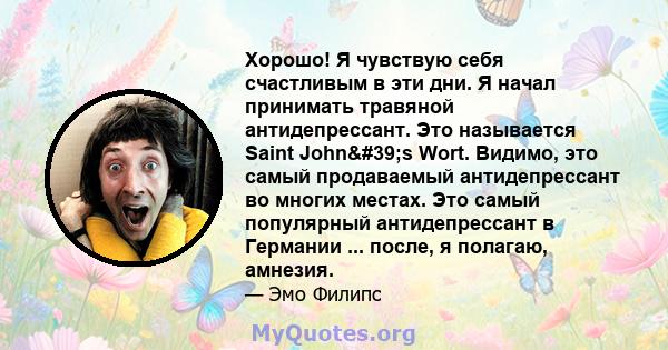 Хорошо! Я чувствую себя счастливым в эти дни. Я начал принимать травяной антидепрессант. Это называется Saint John's Wort. Видимо, это самый продаваемый антидепрессант во многих местах. Это самый популярный