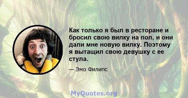 Как только я был в ресторане и бросил свою вилку на пол, и они дали мне новую вилку. Поэтому я вытащил свою девушку с ее стула.