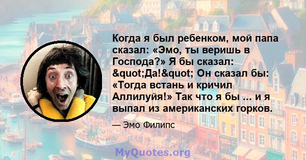 Когда я был ребенком, мой папа сказал: «Эмо, ты веришь в Господа?» Я бы сказал: "Да!" Он сказал бы: «Тогда встань и кричил Аллилуйя!» Так что я бы ... и я выпал из американских горков.