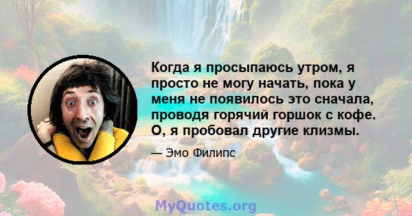 Когда я просыпаюсь утром, я просто не могу начать, пока у меня не появилось это сначала, проводя горячий горшок с кофе. О, я пробовал другие клизмы.