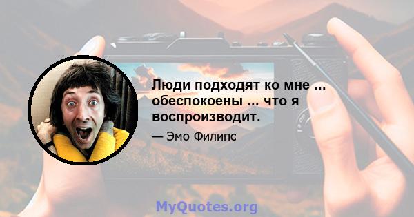 Люди подходят ко мне ... обеспокоены ... что я воспроизводит.