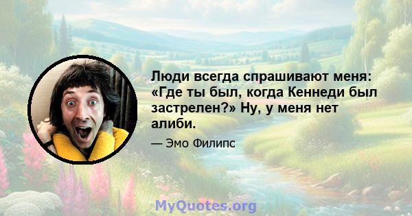 Люди всегда спрашивают меня: «Где ты был, когда Кеннеди был застрелен?» Ну, у меня нет алиби.