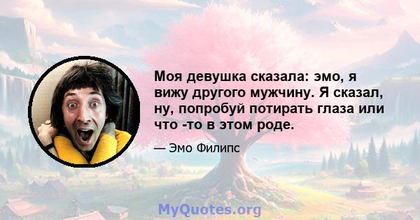 Моя девушка сказала: эмо, я вижу другого мужчину. Я сказал, ну, попробуй потирать глаза или что -то в этом роде.