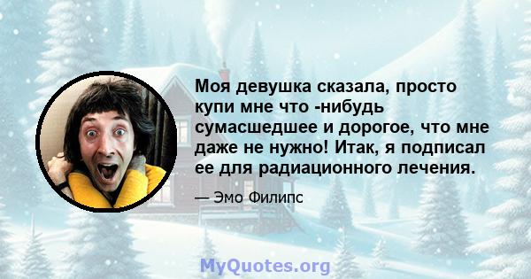 Моя девушка сказала, просто купи мне что -нибудь сумасшедшее и дорогое, что мне даже не нужно! Итак, я подписал ее для радиационного лечения.