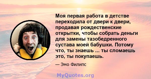 Моя первая работа в детстве переходила от двери к двери, продавая рождественские открытки, чтобы собрать деньги для замены тазобедренного сустава моей бабушки. Потому что, ты знаешь ... ты сломаешь это, ты покупаешь.