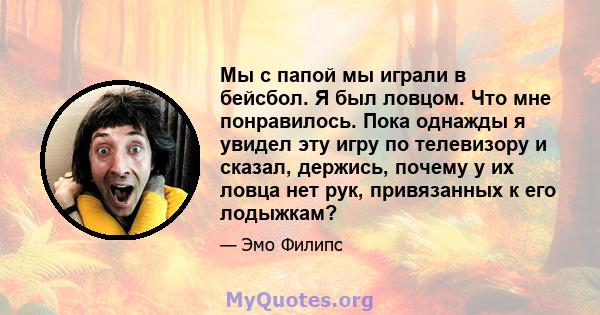 Мы с папой мы играли в бейсбол. Я был ловцом. Что мне понравилось. Пока однажды я увидел эту игру по телевизору и сказал, держись, почему у их ловца нет рук, привязанных к его лодыжкам?