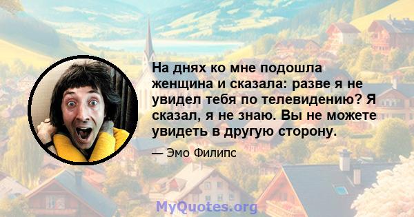 На днях ко мне подошла женщина и сказала: разве я не увидел тебя по телевидению? Я сказал, я не знаю. Вы не можете увидеть в другую сторону.