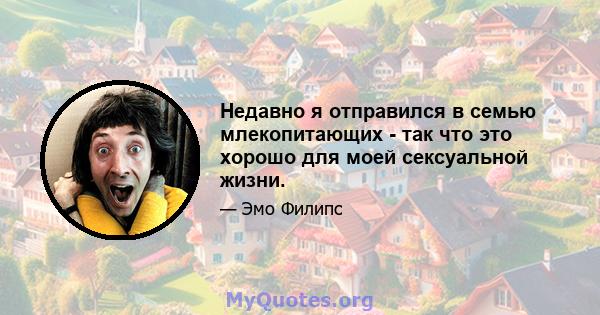 Недавно я отправился в семью млекопитающих - так что это хорошо для моей сексуальной жизни.