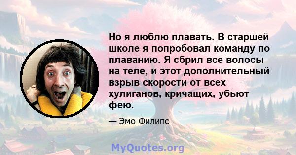 Но я люблю плавать. В старшей школе я попробовал команду по плаванию. Я сбрил все волосы на теле, и этот дополнительный взрыв скорости от всех хулиганов, кричащих, убьют фею.