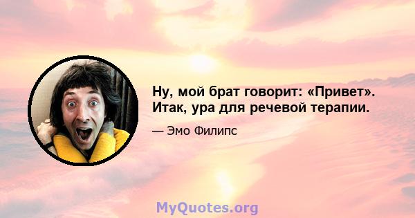 Ну, мой брат говорит: «Привет». Итак, ура для речевой терапии.