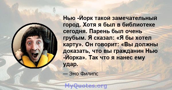 Нью -Йорк такой замечательный город. Хотя я был в библиотеке сегодня. Парень был очень грубым. Я сказал: «Я бы хотел карту». Он говорит: «Вы должны доказать, что вы гражданин Нью -Йорка». Так что я нанес ему удар.