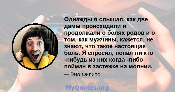 Однажды я слышал, как две дамы происходили и продолжали о болях родов и о том, как мужчины, кажется, не знают, что такое настоящая боль. Я спросил, попал ли кто -нибудь из них когда -либо пойман в застежке на молнии.