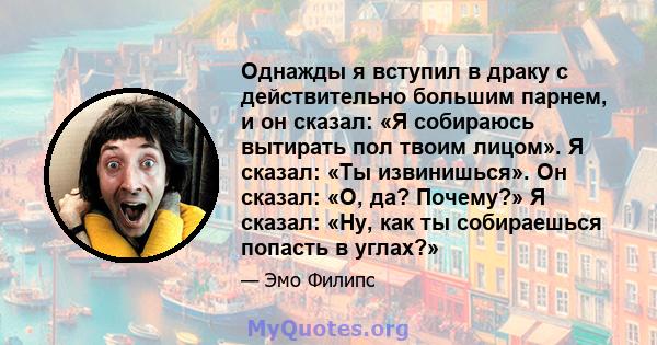 Однажды я вступил в драку с действительно большим парнем, и он сказал: «Я собираюсь вытирать пол твоим лицом». Я сказал: «Ты извинишься». Он сказал: «О, да? Почему?» Я сказал: «Ну, как ты собираешься попасть в углах?»