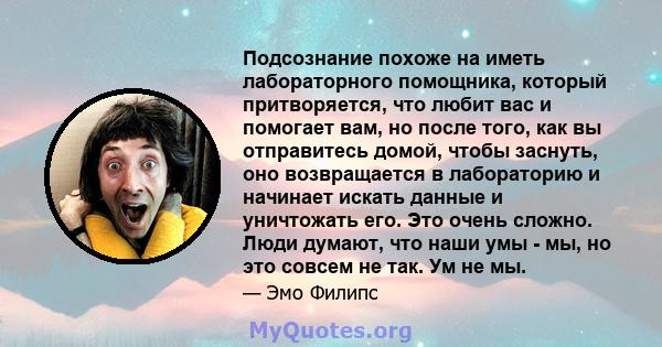 Подсознание похоже на иметь лабораторного помощника, который притворяется, что любит вас и помогает вам, но после того, как вы отправитесь домой, чтобы заснуть, оно возвращается в лабораторию и начинает искать данные и