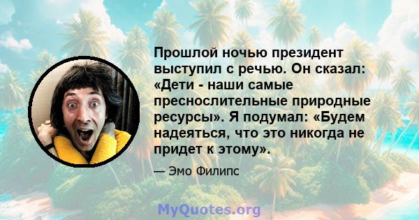 Прошлой ночью президент выступил с речью. Он сказал: «Дети - наши самые преснослительные природные ресурсы». Я подумал: «Будем надеяться, что это никогда не придет к этому».