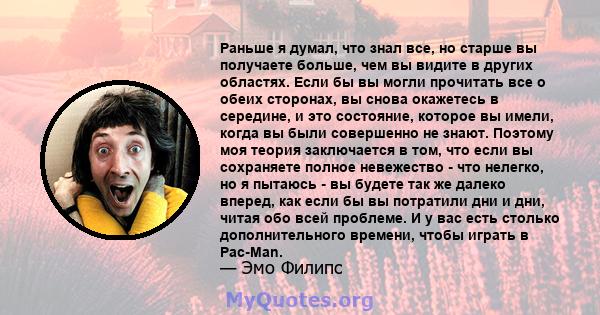 Раньше я думал, что знал все, но старше вы получаете больше, чем вы видите в других областях. Если бы вы могли прочитать все о обеих сторонах, вы снова окажетесь в середине, и это состояние, которое вы имели, когда вы